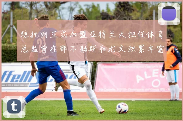 琼托利正式加盟亚特兰大担任体育总监曾在那不勒斯和尤文积累丰富经验