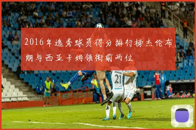 2016年选秀球员得分排行榜杰伦布朗与西亚卡姆领衔前两位