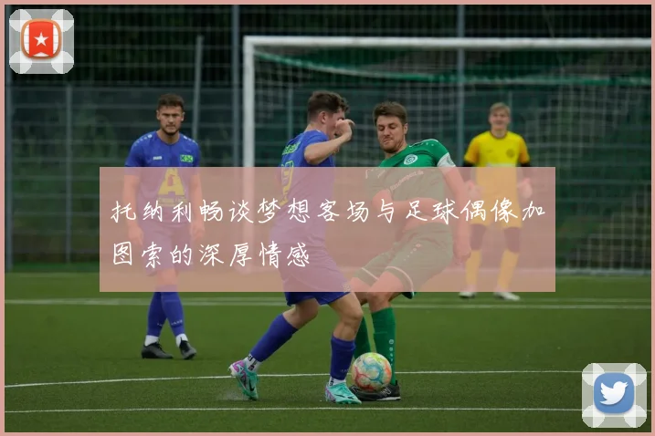 托纳利畅谈梦想客场与足球偶像加图索的深厚情感