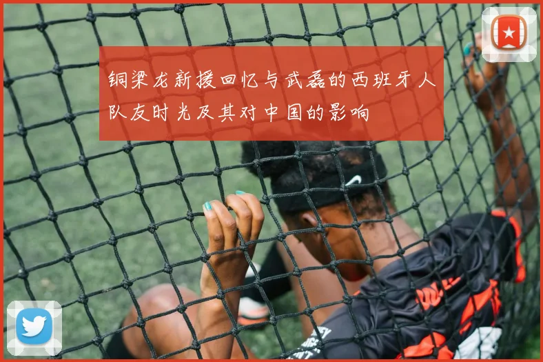 铜梁龙新援回忆与武磊的西班牙人队友时光及其对中国的影响
