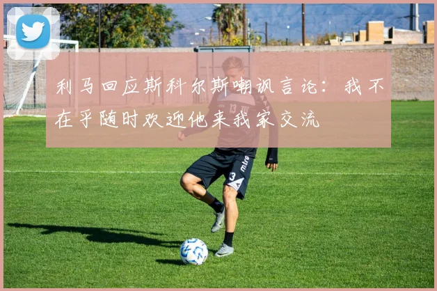 利马回应斯科尔斯嘲讽言论：我不在乎随时欢迎他来我家交流