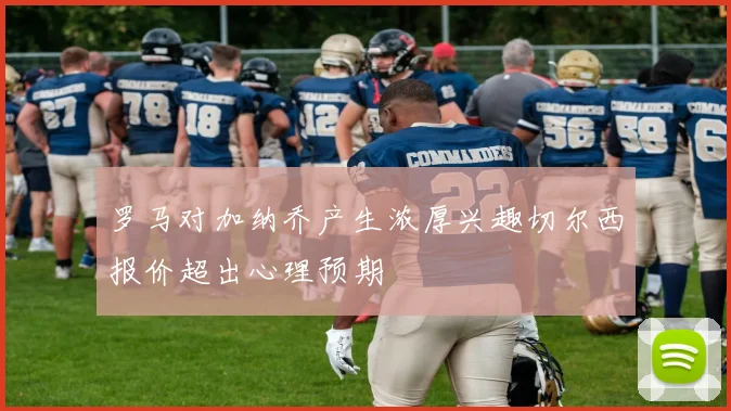 罗马对加纳乔产生浓厚兴趣切尔西报价超出心理预期
