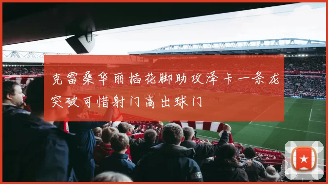 克雷桑华丽插花脚助攻泽卡一条龙突破可惜射门高出球门