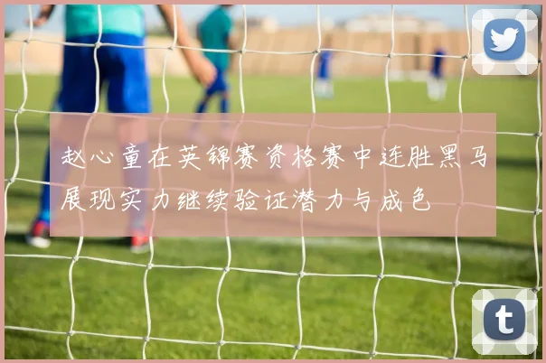 赵心童在英锦赛资格赛中连胜黑马展现实力继续验证潜力与成色