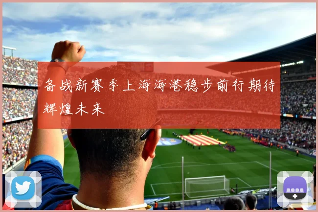 备战新赛季上海海港稳步前行期待辉煌未来