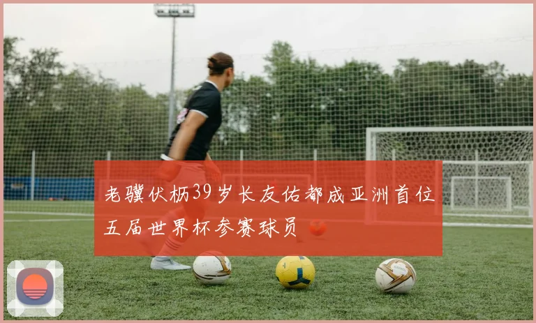 老骥伏枥39岁长友佑都成亚洲首位五届世界杯参赛球员
