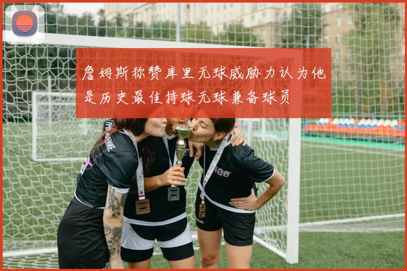 詹姆斯称赞库里无球威胁力认为他是历史最佳持球无球兼备球员