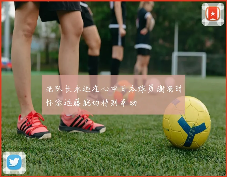 老队长永远在心中日本球员谢场时怀念远藤航的特别举动