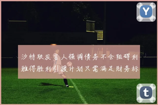 沙特联发言人强调债务不会阻碍利雅得胜利引援计划只需满足财务标准