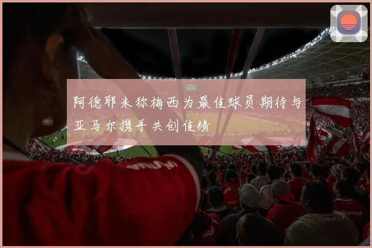 阿德耶米称梅西为最佳球员期待与亚马尔携手共创佳绩