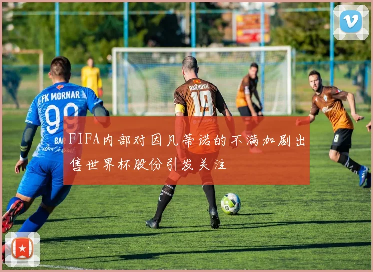 FIFA内部对因凡蒂诺的不满加剧出售世界杯股份引发关注