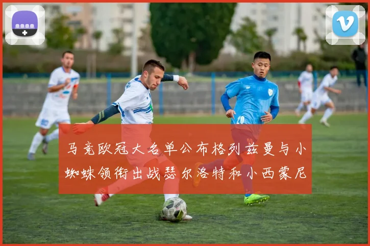马竞欧冠大名单公布格列兹曼与小蜘蛛领衔出战瑟尔洛特和小西蒙尼在列