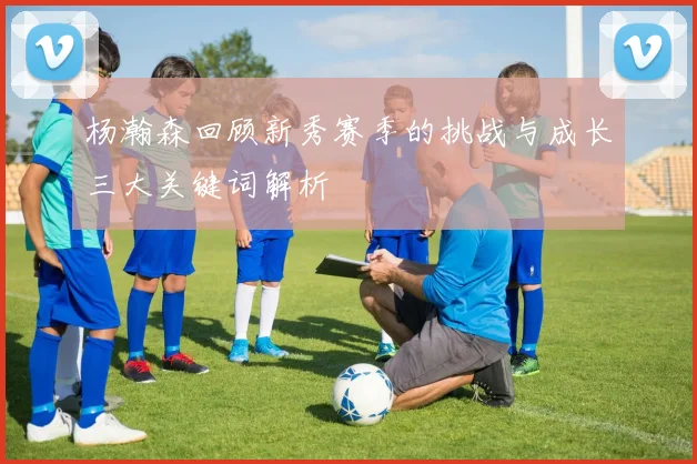 杨瀚森回顾新秀赛季的挑战与成长三大关键词解析