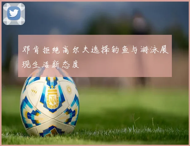 邓肯拒绝高尔夫选择钓鱼与游泳展现生活新态度
