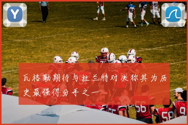 瓦格勒期待与杜兰特对决称其为历史最强得分手之一