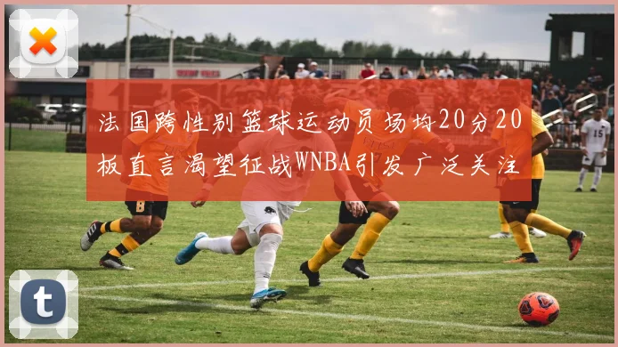 法国跨性别篮球运动员场均20分20板直言渴望征战WNBA引发广泛关注