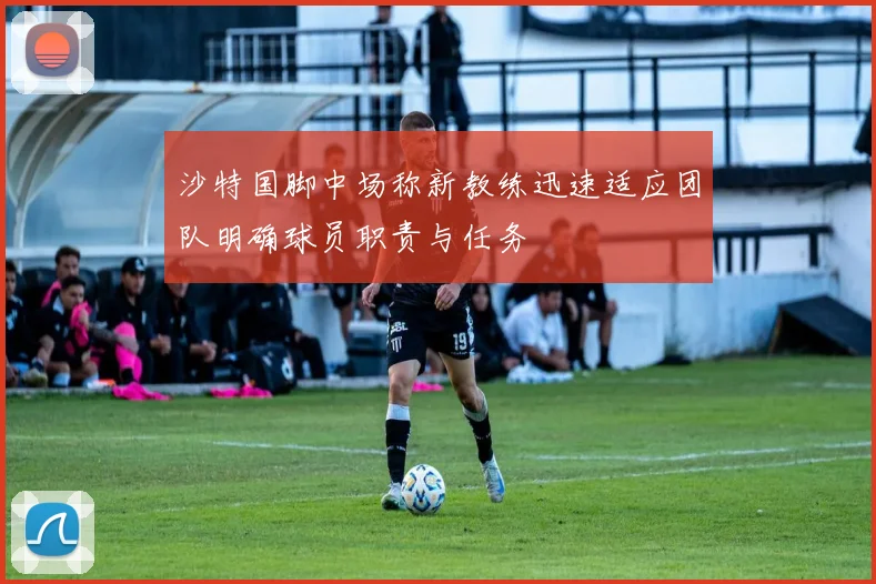 沙特国脚中场称新教练迅速适应团队明确球员职责与任务