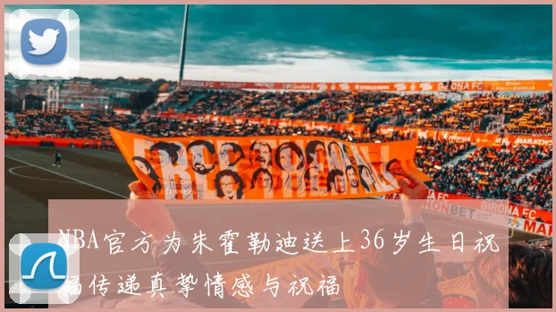 NBA官方为朱霍勒迪送上36岁生日祝福传递真挚情感与祝福