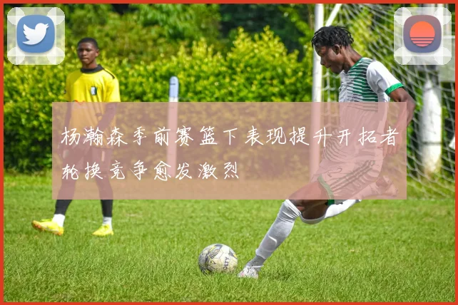 杨瀚森季前赛篮下表现提升开拓者轮换竞争愈发激烈
