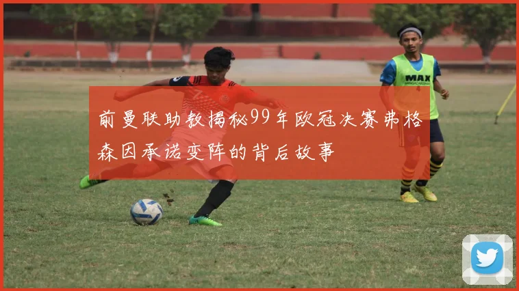 前曼联助教揭秘99年欧冠决赛弗格森因承诺变阵的背后故事