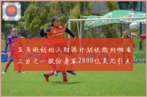亚马逊创始人财团计划收购利物浦三分之一股份身家2800亿美元引关注