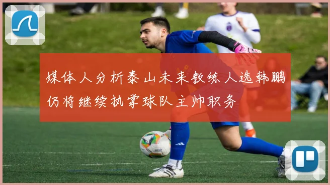 媒体人分析泰山未来教练人选韩鹏仍将继续执掌球队主帅职务