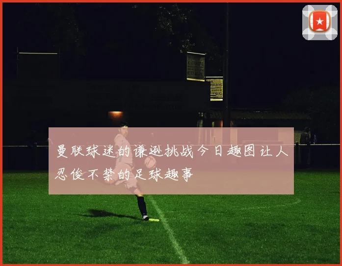 曼联球迷的谦逊挑战今日趣图让人忍俊不禁的足球趣事