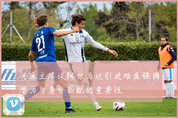 河床主席谈阿尔马达引进难度强调潜力与身价匹配的重要性