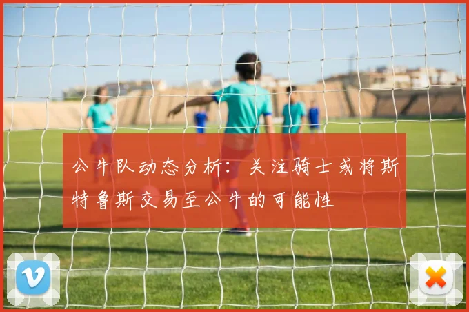 公牛队动态分析：关注骑士或将斯特鲁斯交易至公牛的可能性