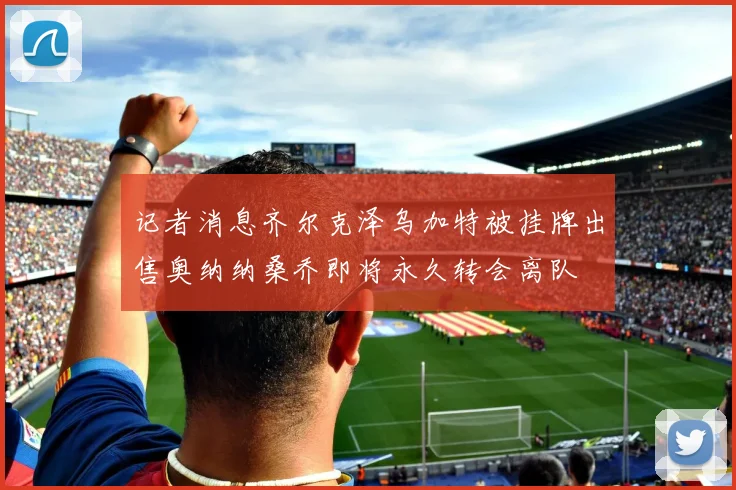 记者消息齐尔克泽乌加特被挂牌出售奥纳纳桑乔即将永久转会离队