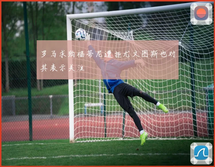 罗马求购福蒂尼遭拒尤文图斯也对其表示关注