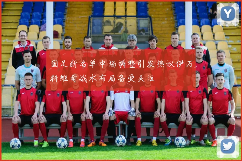 国足新名单中场调整引发热议伊万科维奇战术布局备受关注