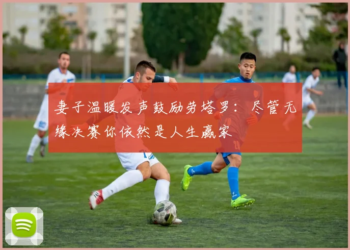 妻子温暖发声鼓励劳塔罗：尽管无缘决赛你依然是人生赢家