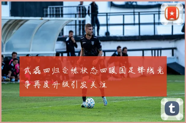 武磊回归合练状态回暖国足锋线竞争再度升级引发关注
