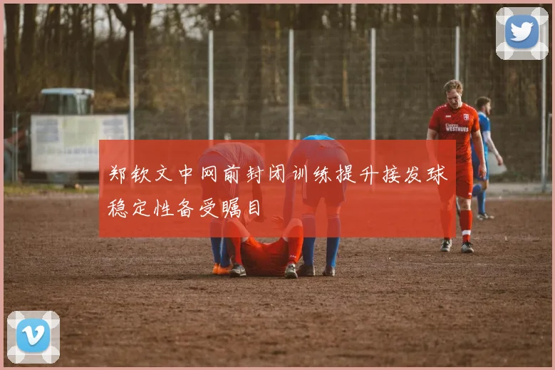 郑钦文中网前封闭训练提升接发球稳定性备受瞩目