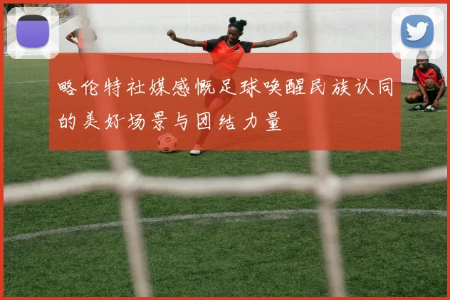 略伦特社媒感慨足球唤醒民族认同的美好场景与团结力量